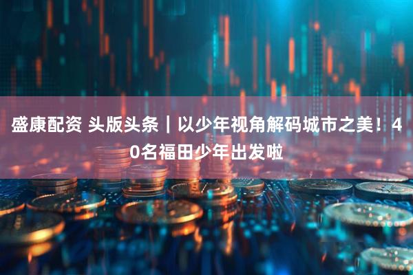 盛康配资 头版头条|以少年视角解码城市之美!40名福田少年出发啦