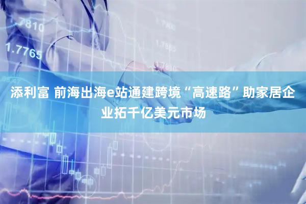 添利富 前海出海e站通建跨境“高速路”助家居企业拓千亿美元市场