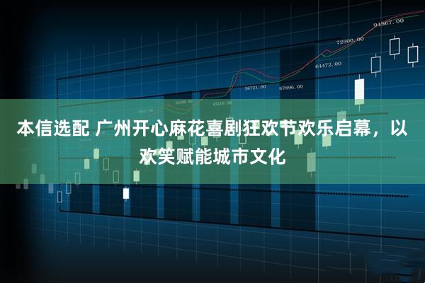 本信选配 广州开心麻花喜剧狂欢节欢乐启幕，以欢笑赋能城市文化