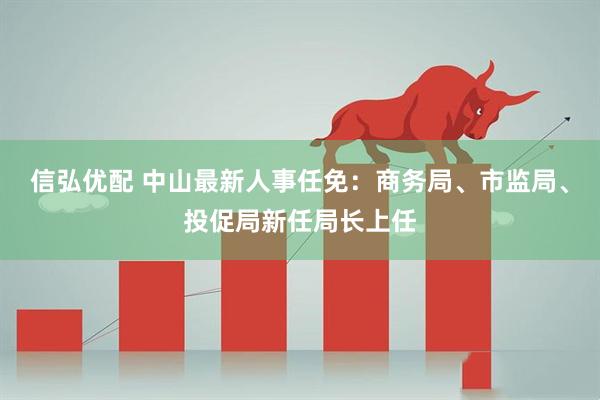 信弘优配 中山最新人事任免：商务局、市监局、投促局新任局长上任