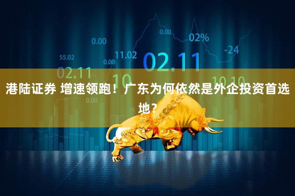 港陆证券 增速领跑！广东为何依然是外企投资首选地？