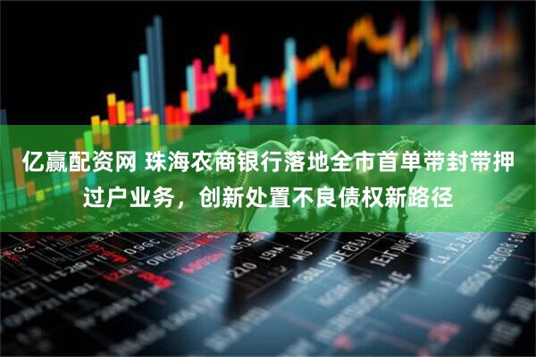亿赢配资网 珠海农商银行落地全市首单带封带押过户业务，创新处置不良债权新路径