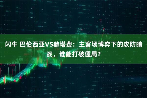 闪牛 巴伦西亚VS赫塔费：主客场博弈下的攻防暗战，谁能打破僵局？