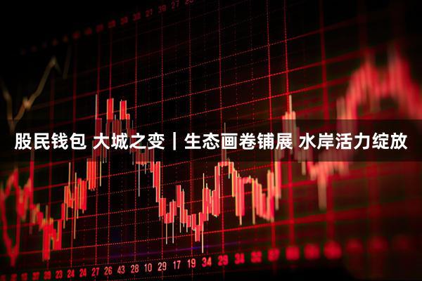 股民钱包 大城之变｜生态画卷铺展 水岸活力绽放