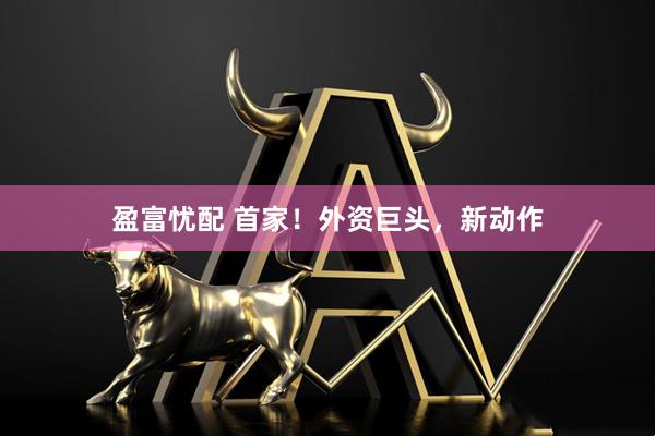 盈富忧配 首家！外资巨头，新动作