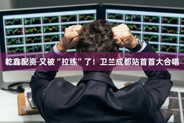 乾鑫配资 又被“拉练”了！卫兰成都站首首大合唱