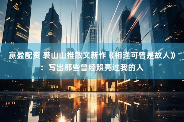赢盈配资 裘山山推散文新作《相逢可曾是故人》：写出那些曾经照亮过我的人