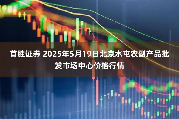 首胜证券 2025年5月19日北京水屯农副产品批发市场中心价格行情
