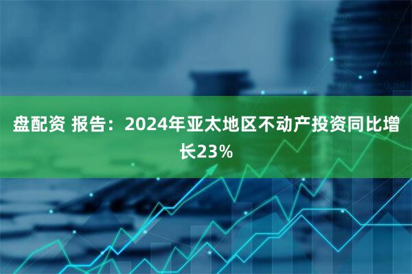 盘配资 报告：2024年亚太地区不动产投资同比增长23%