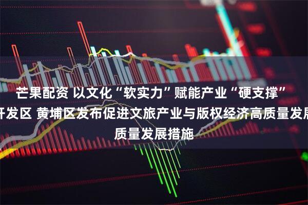 芒果配资 以文化“软实力”赋能产业“硬支撑” 广州开发区 黄埔区发布促进文旅产业与版权经济高质量发展措施