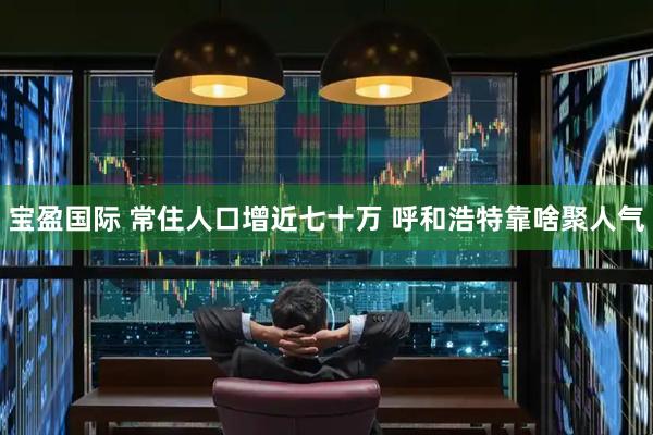 宝盈国际 常住人口增近七十万 呼和浩特靠啥聚人气