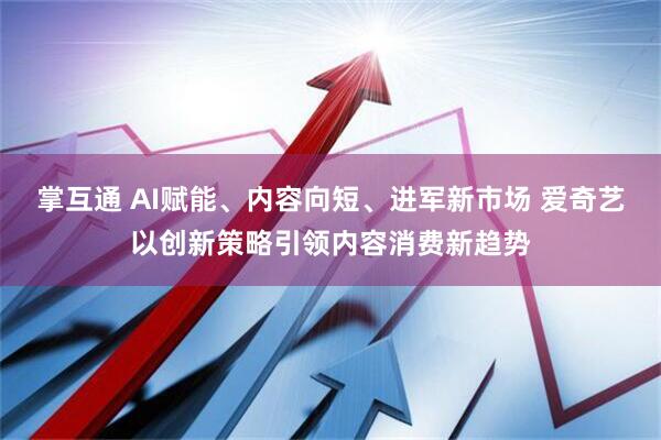 掌互通 AI赋能、内容向短、进军新市场 爱奇艺以创新策略引领内容消费新趋势