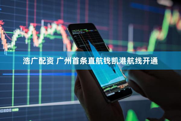 浩广配资 广州首条直航钱凯港航线开通