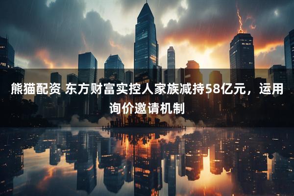 熊猫配资 东方财富实控人家族减持58亿元，运用询价邀请机制