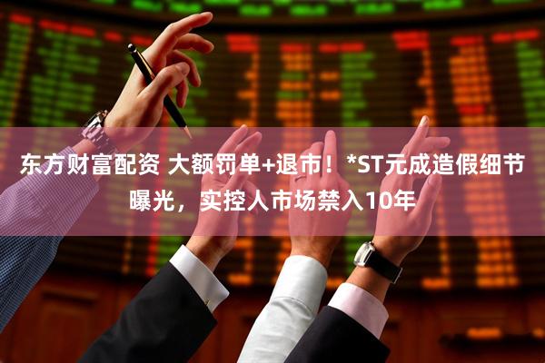 东方财富配资 大额罚单+退市！*ST元成造假细节曝光，实控人市场禁入10年