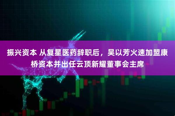 振兴资本 从复星医药辞职后，吴以芳火速加盟康桥资本并出任云顶新耀董事会主席